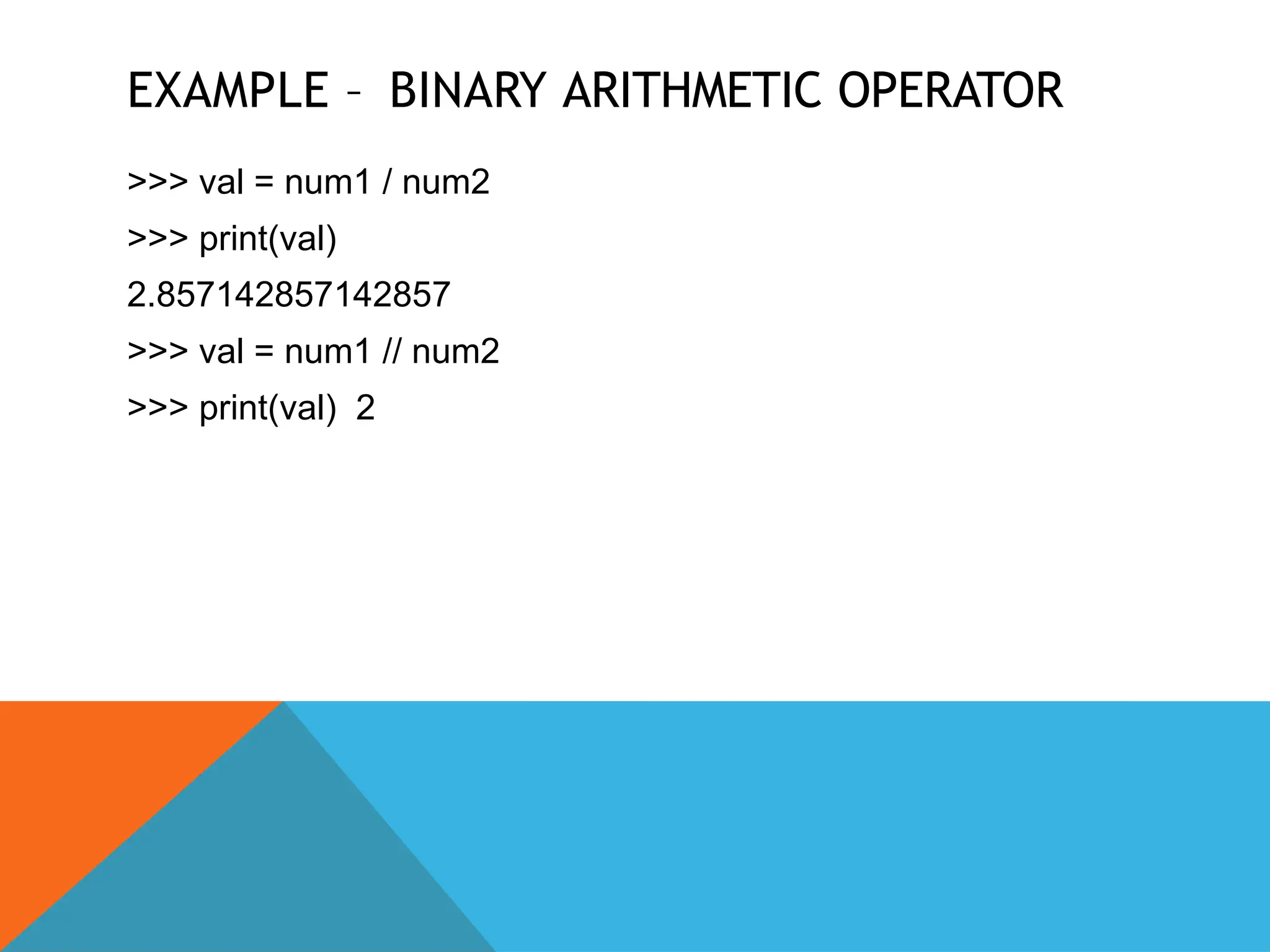 EXAMPLE – BINARY ARITHMETIC OPERATOR
>>> val = num1 / num2
>>> print(val)
2.857142857142857
>>> val = num1 // num2
>>> print(val) 2
 