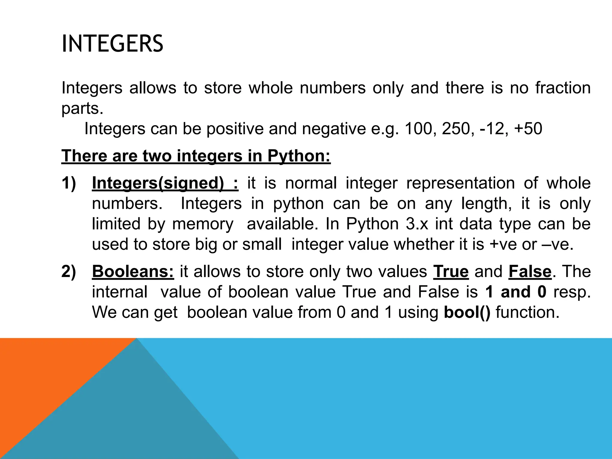 INTEGERS
Integers allows to store whole numbers only and there is no fraction
parts.
Integers can be positive and negative e.g. 100, 250, -12, +50
There are two integers in Python:
1) Integers(signed) : it is normal integer representation of whole
numbers. Integers in python can be on any length, it is only
limited by memory available. In Python 3.x int data type can be
used to store big or small integer value whether it is +ve or –ve.
2) Booleans: it allows to store only two values True and False. The
internal value of boolean value True and False is 1 and 0 resp.
We can get boolean value from 0 and 1 using bool() function.
 