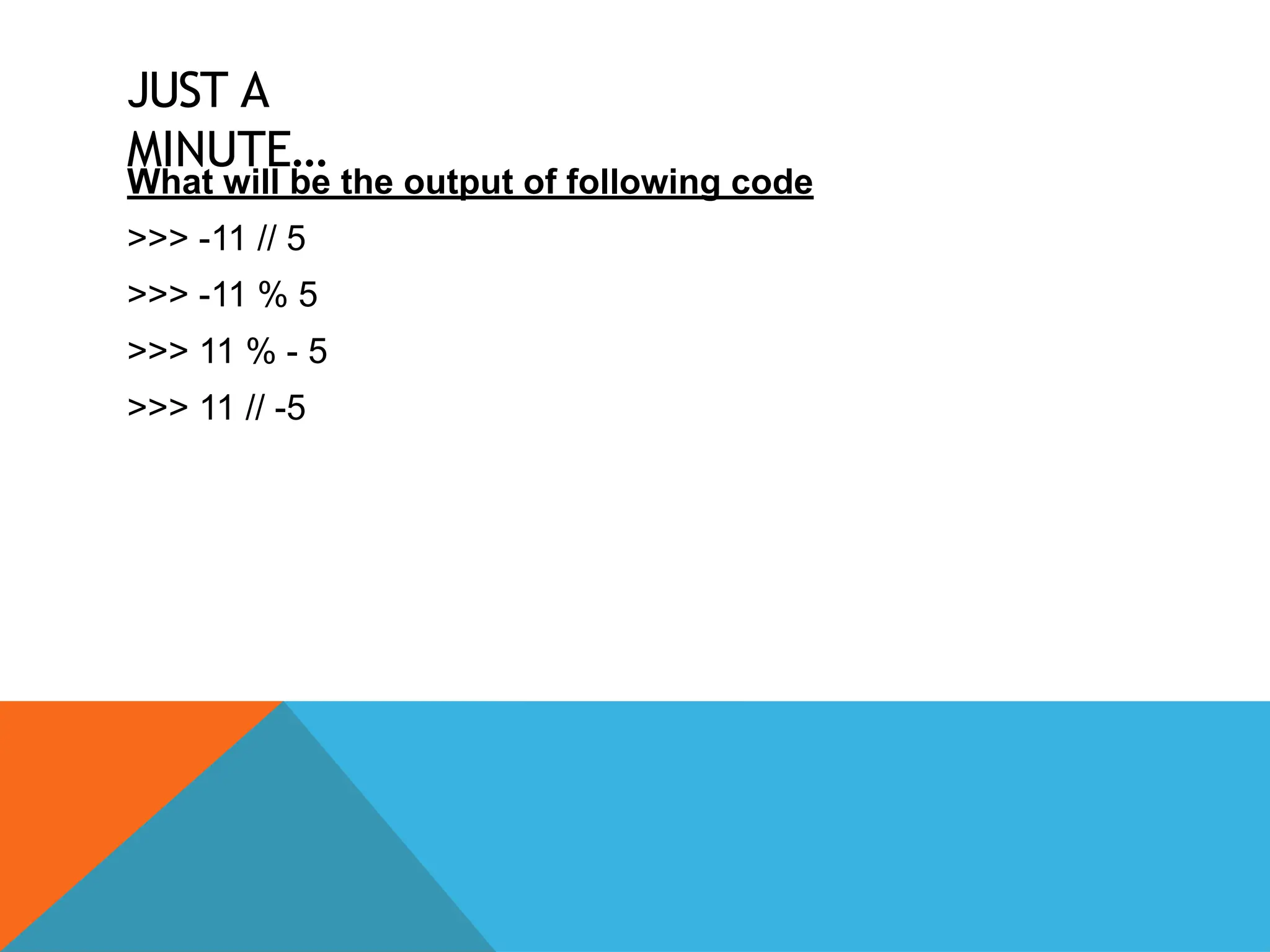 JUST A
MINUTE…
What will be the output of following code
>>> -11 // 5
>>> -11 % 5
>>> 11 % - 5
>>> 11 // -5
 