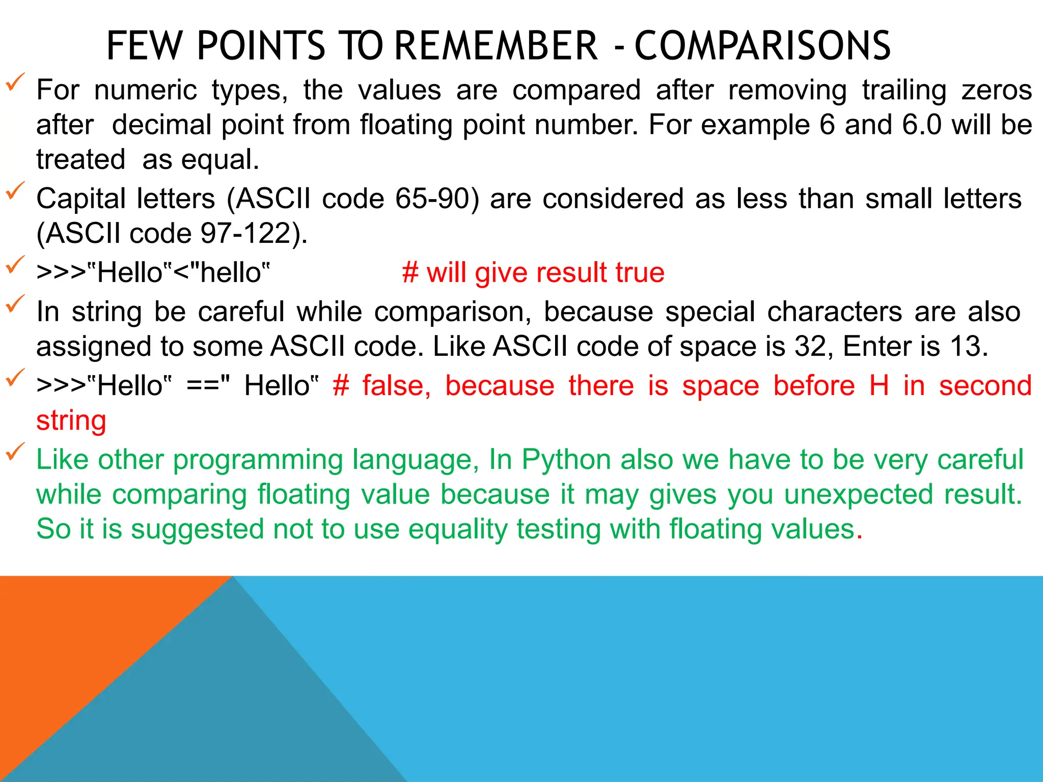 FEW POINTS TO REMEMBER - COMPARISONS
 For numeric types, the values are compared after removing trailing zeros
after decimal point from floating point number. For example 6 and 6.0 will be
treated as equal.
 Capital letters (ASCII code 65-90) are considered as less than small letters
(ASCII code 97-122).
 >>> Hello <
‟ ‟ "hello‟ # will give result true
 In string be careful while comparison, because special characters are also
assigned to some ASCII code. Like ASCII code of space is 32, Enter is 13.
 >>> Hello ==
‟ ‟ " Hello‟ # false, because there is space before H in second
string
 Like other programming language, In Python also we have to be very careful
while comparing floating value because it may gives you unexpected result.
So it is suggested not to use equality testing with floating values.
 