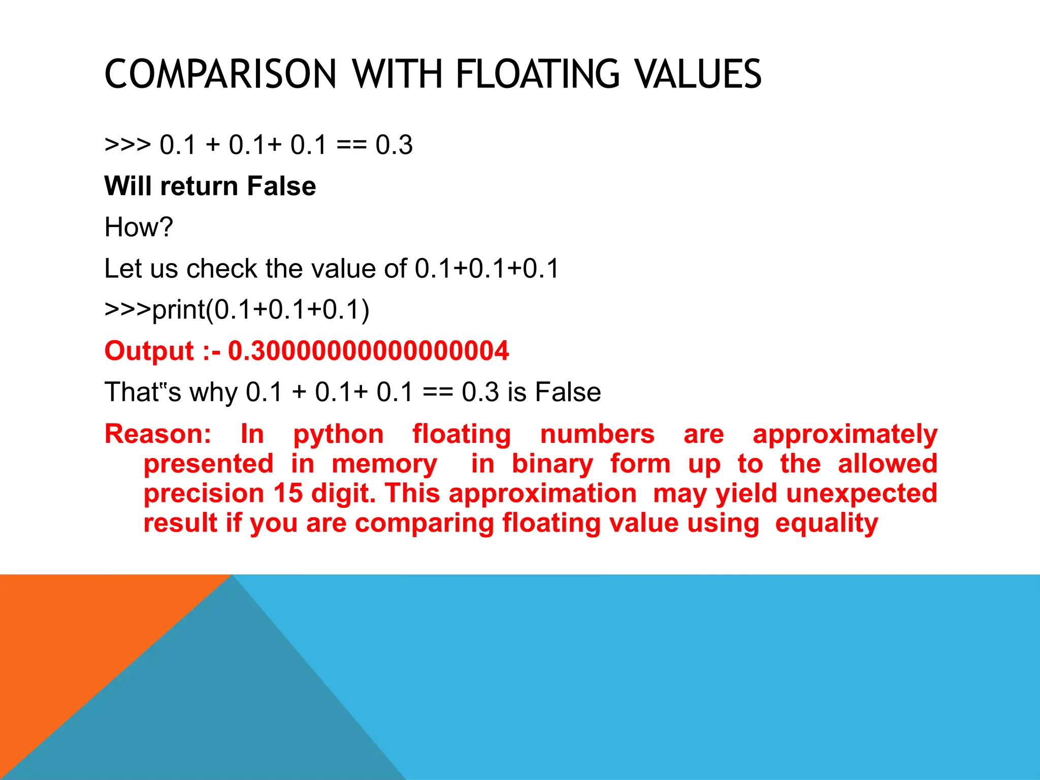 COMPARISON WITH FLOATING VALUES
>>> 0.1 + 0.1+ 0.1 == 0.3
Will return False
How?
Let us check the value of 0.1+0.1+0.1
>>>print(0.1+0.1+0.1)
Output :- 0.30000000000000004
That s why 0.1 + 0.1+ 0.1 == 0.3 is False
‟
Reason: In python floating numbers are approximately
presented in memory in binary form up to the allowed
precision 15 digit. This approximation may yield unexpected
result if you are comparing floating value using equality
 