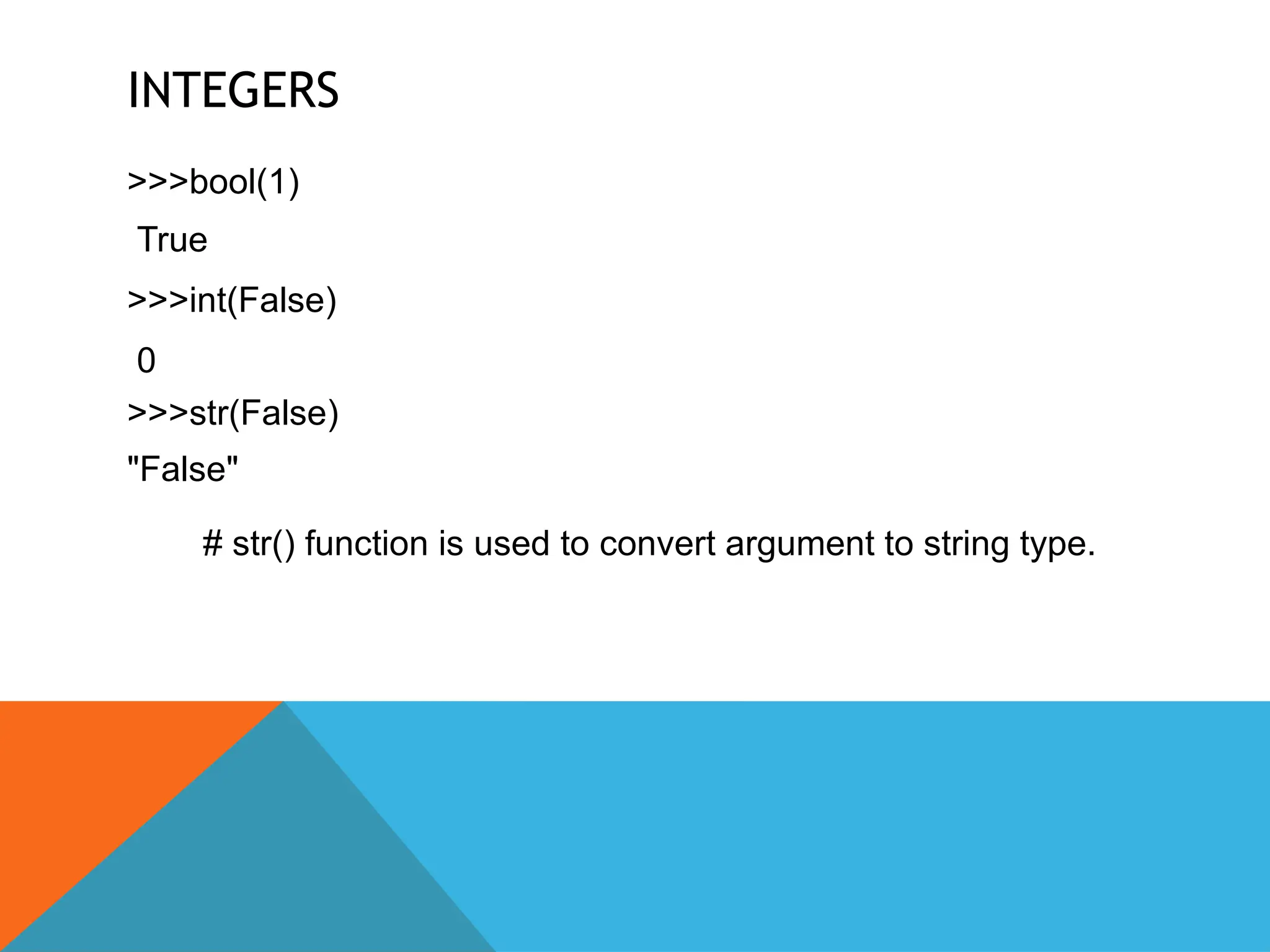 INTEGERS
>>>bool(1)
True
>>>int(False)
0
>>>str(False)
"False"
# str() function is used to convert argument to string type.
 