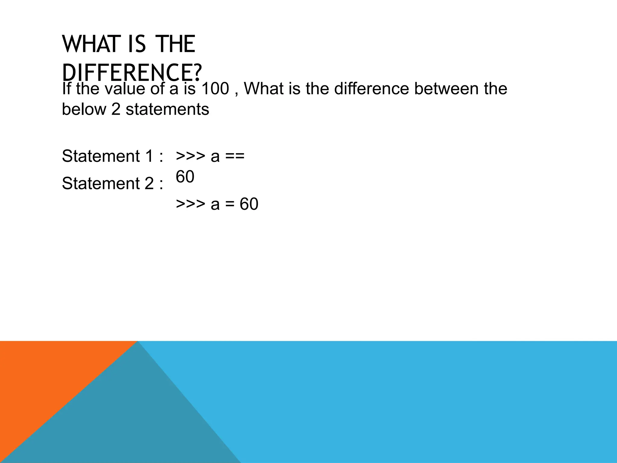 WHAT IS THE
DIFFERENCE?
If the value of a is 100 , What is the difference between the
below 2 statements
Statement 1 :
Statement 2 :
>>> a ==
60
>>> a = 60
 