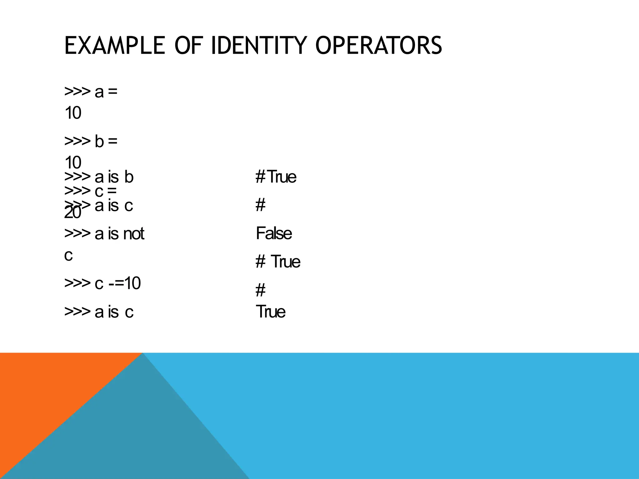 EXAMPLE OF IDENTITY OPERATORS
>>> a =
10
>>> b =
10
>>> c =
20
>>> a is b
>>> a is c
>>> a is not
c
>>> c -=10
>>> a is c
#True
#
False
# True
#
True
 