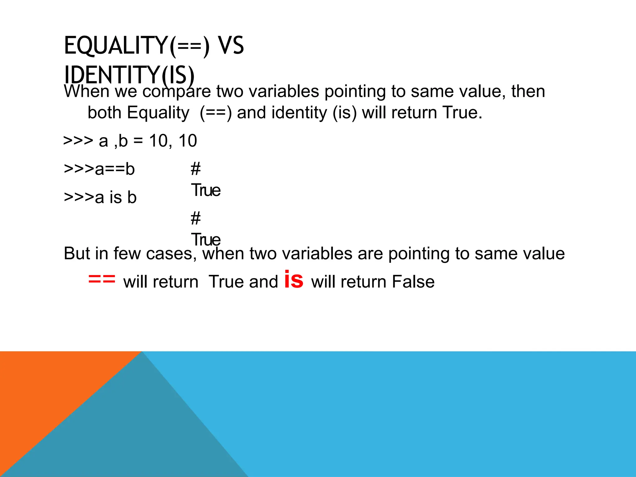 EQUALITY(==) VS
IDENTITY(IS)
When we compare two variables pointing to same value, then
both Equality (==) and identity (is) will return True.
>>> a ,b = 10, 10
>>>a==b
>>>a is b
#
True
#
True
But in few cases, when two variables are pointing to same value
== will return True and is will return False
 