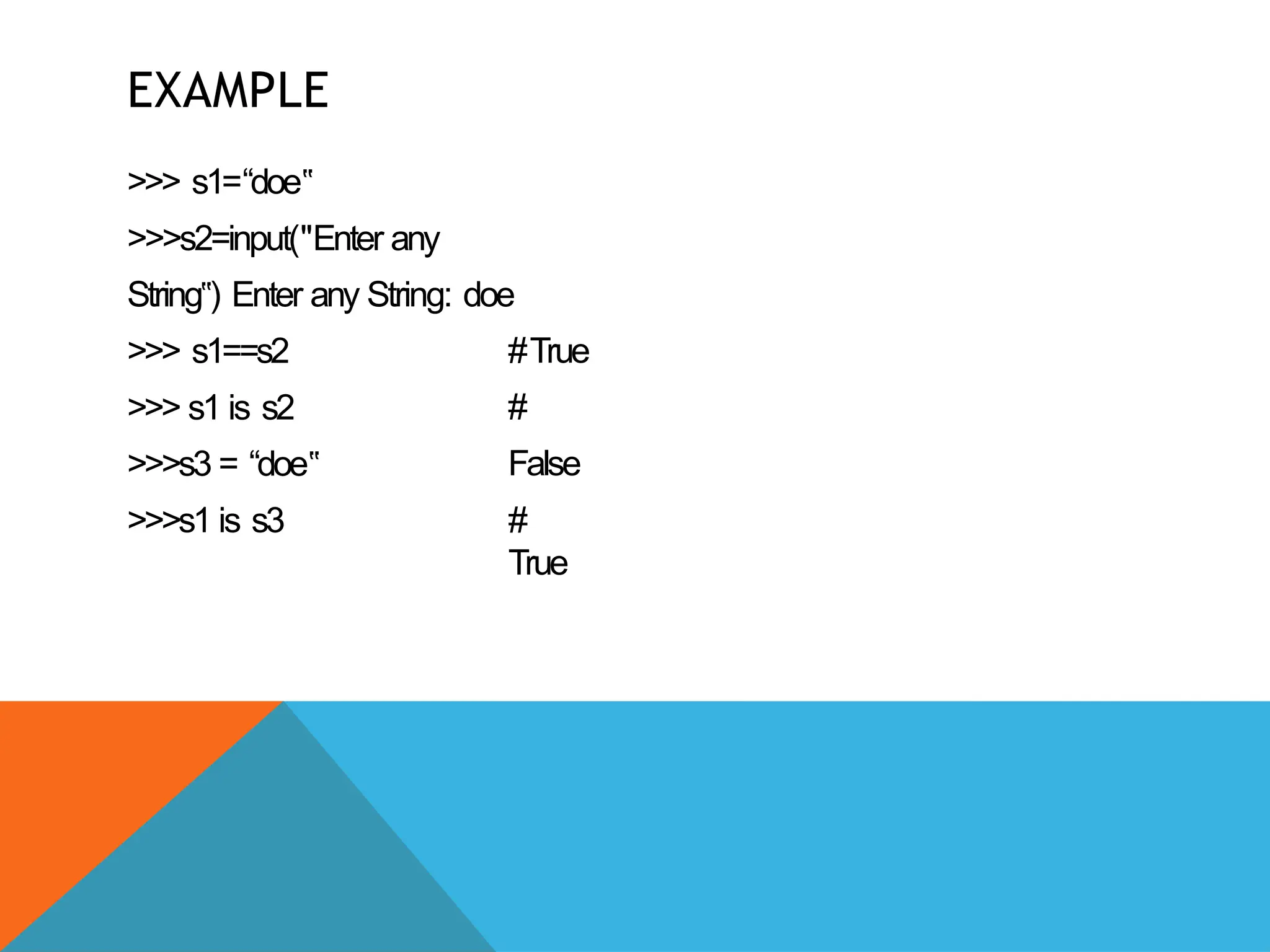 EXAMPLE
>>> s1=“doe‟
>>>s2=input("Enter any
String ) Enter
‟ any String: doe
#True
#
False
>>> s1==s2
>>> s1 is s2
>>>s3 = “doe‟
>>>s1 is s3 #
True
 