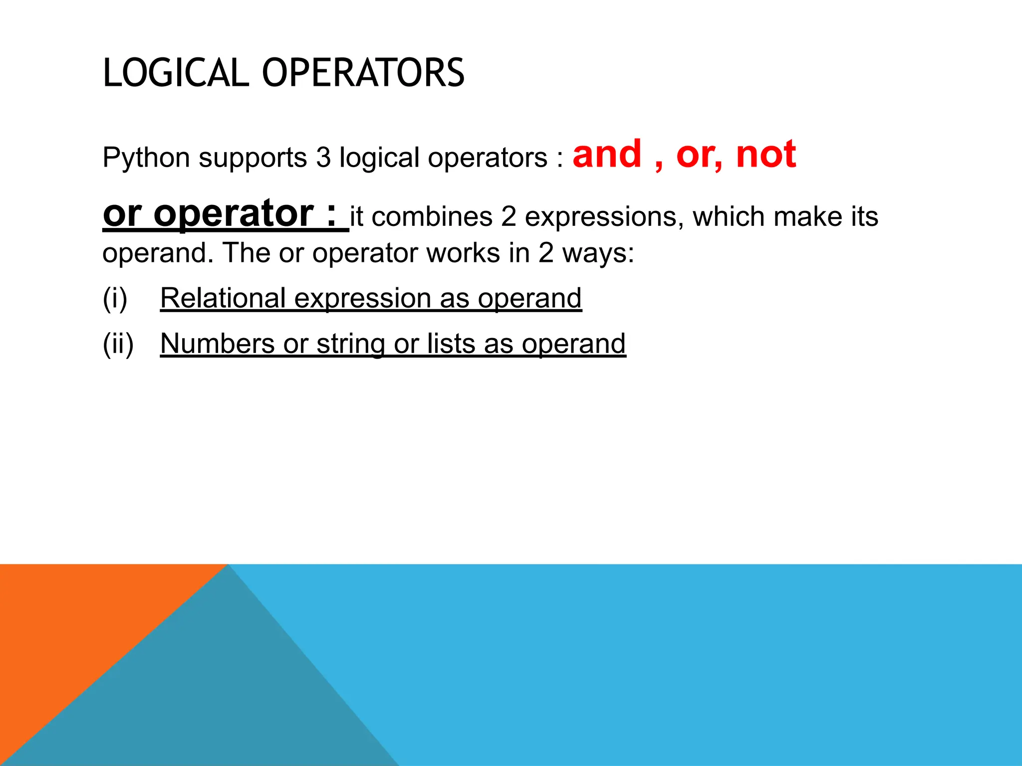 LOGICAL OPERATORS
Python supports 3 logical operators : and , or, not
or operator : it combines 2 expressions, which make its
operand. The or operator works in 2 ways:
(i) Relational expression as operand
(ii) Numbers or string or lists as operand
 