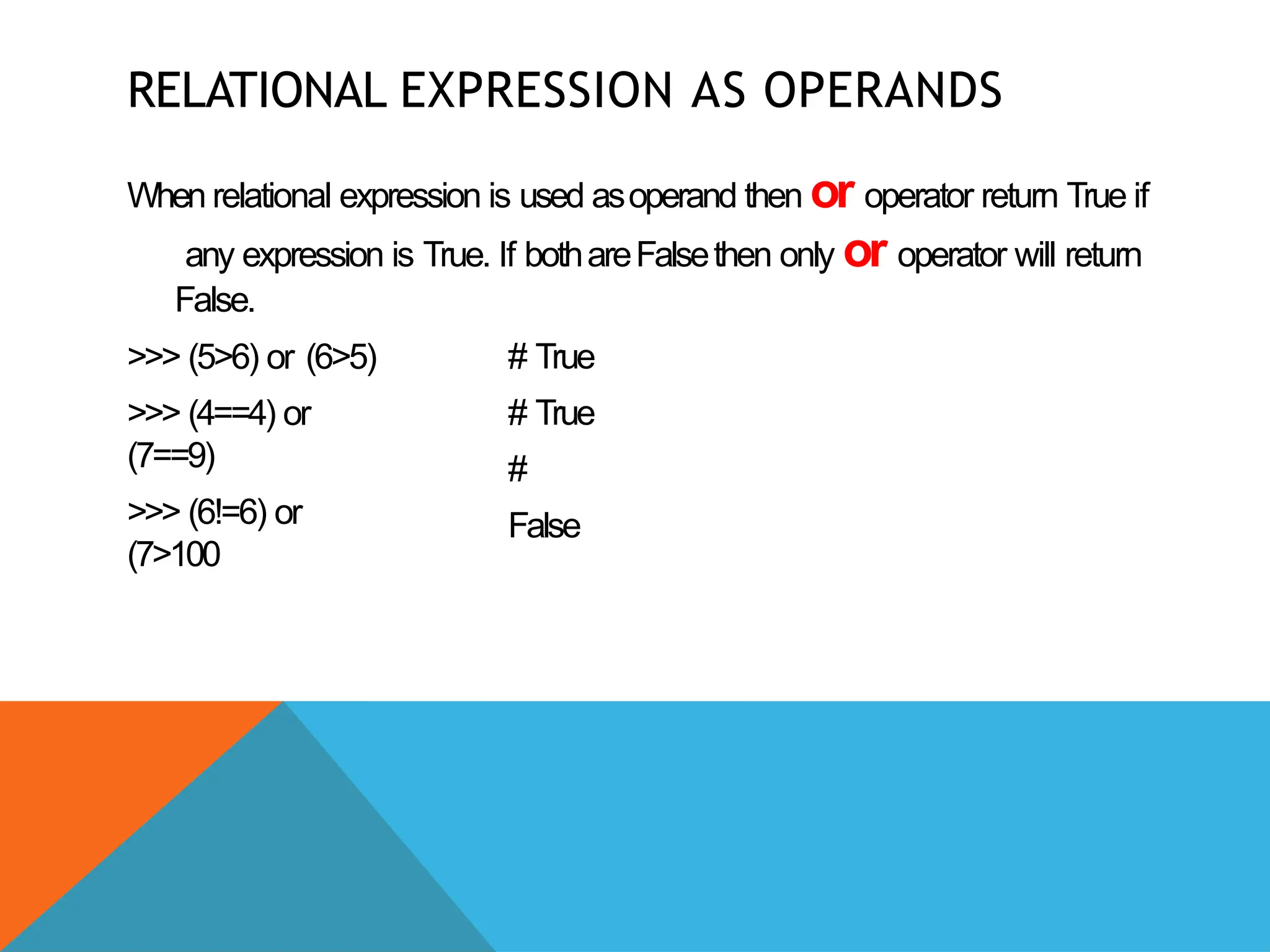 RELATIONAL EXPRESSION AS OPERANDS
When relational expression is used asoperand then or operator return True if
any expression is True. If bothareFalsethen only or operator will return
False.
>>> (5>6) or (6>5)
>>> (4==4) or
(7==9)
>>> (6!=6) or
(7>100
# True
# True
#
False
 