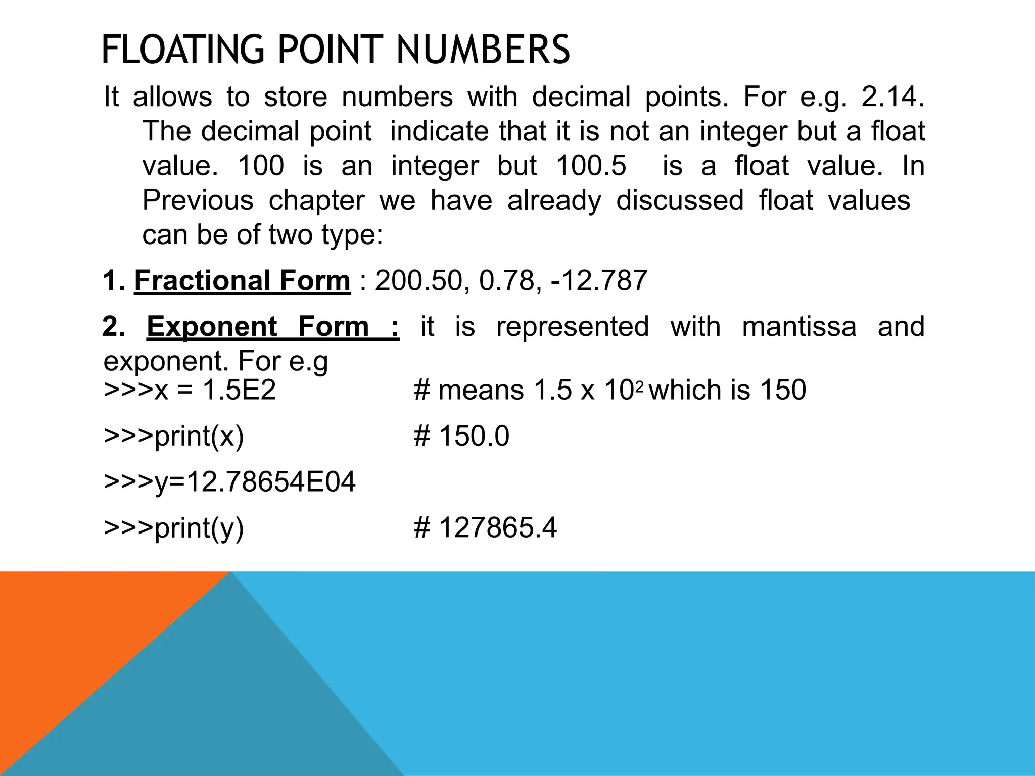FLOATING POINT NUMBERS
It allows to store numbers with decimal points. For e.g. 2.14.
The decimal point indicate that it is not an integer but a float
value. 100 is an integer but 100.5 is a float value. In
Previous chapter we have already discussed float values
can be of two type:
1. Fractional Form : 200.50, 0.78, -12.787
2. Exponent Form : it is represented with mantissa and
exponent. For e.g
# means 1.5 x 102 which is 150
# 150.0
>>>x = 1.5E2
>>>print(x)
>>>y=12.78654E04
>>>print(y) # 127865.4
 
