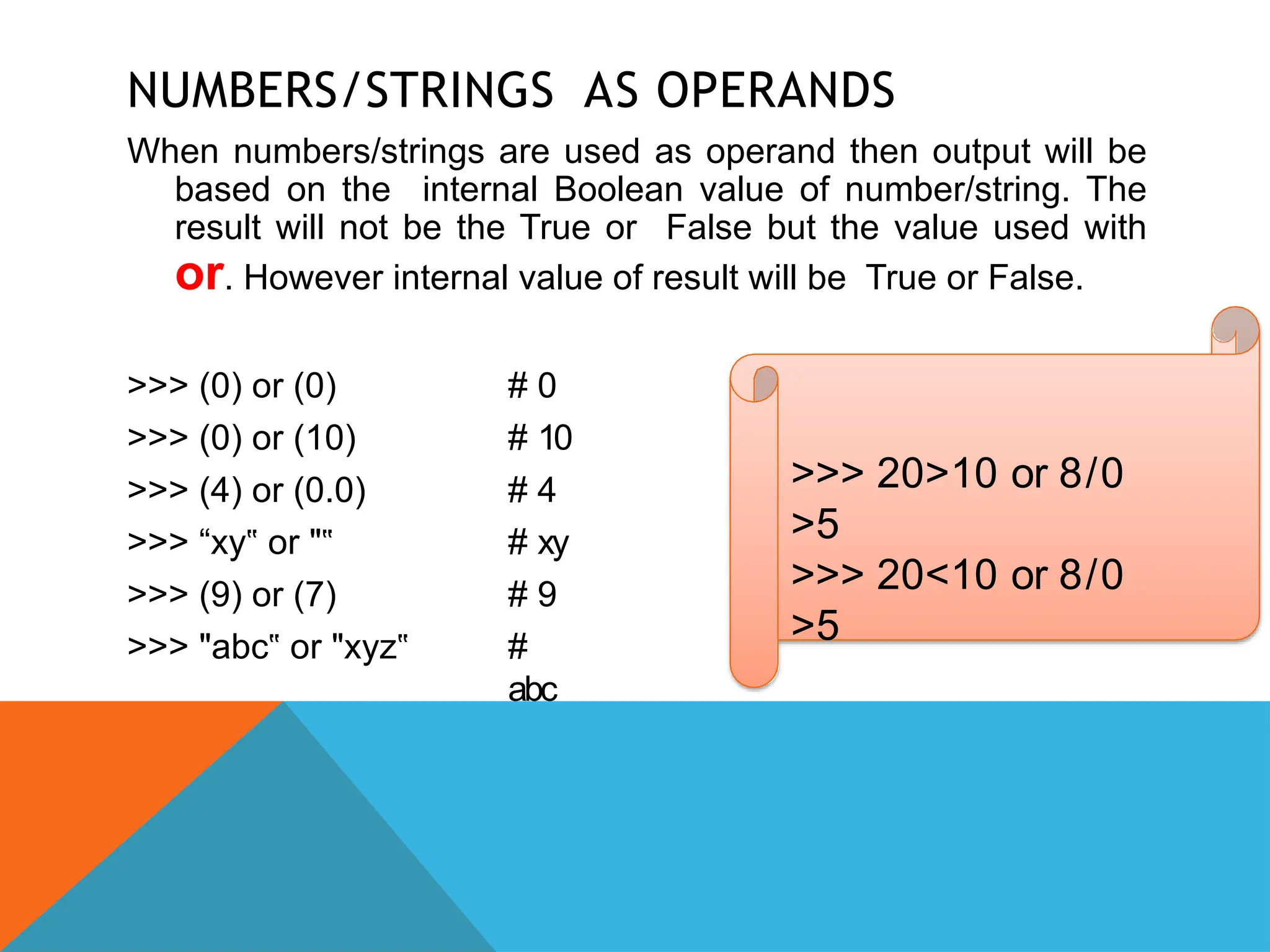 NUMBERS/STRINGS AS OPERANDS
When numbers/strings are used as operand then output will be
based on the internal Boolean value of number/string. The
result will not be the True or False but the value used with
or. However internal value of result will be True or False.
>>> (0) or (0)
>>> (0) or (10)
>>> (4) or (0.0)
>>> “xy or
‟ "‟
>>> (9) or (7)
>>> "abc or
‟ "xyz‟
# 0
# 10
# 4
# xy
# 9
#
abc
>>> 20>10 or 8/0
>5
>>> 20<10 or 8/0
>5
 