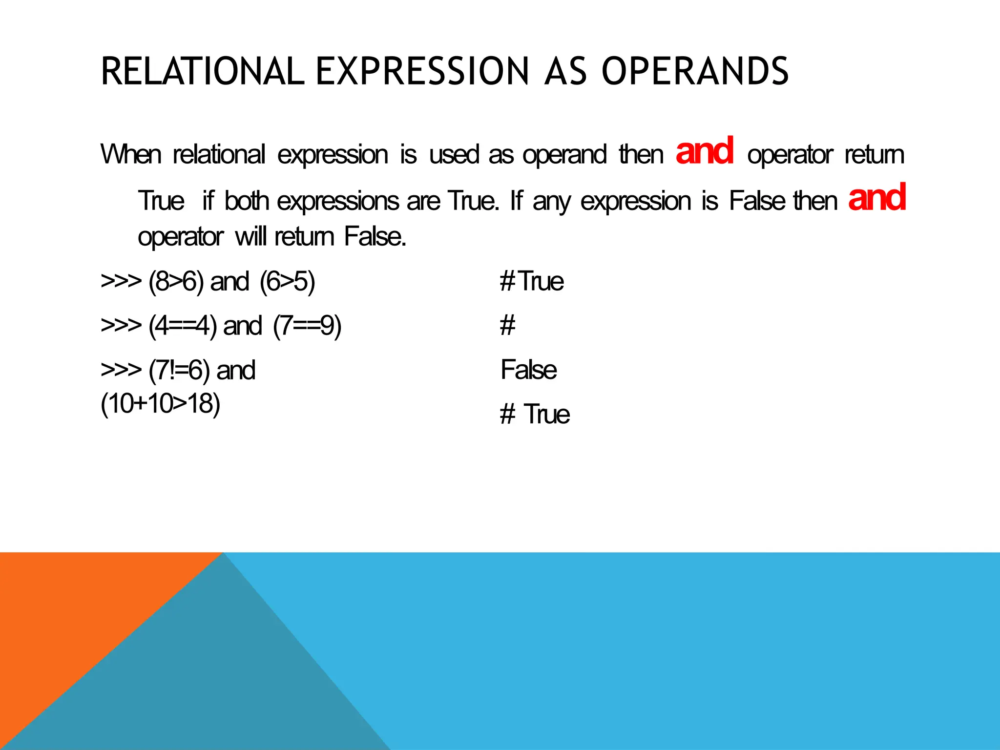 RELATIONAL EXPRESSION AS OPERANDS
When relational expression is used as operand then and operator return
True if both expressions are True. If any expression is False then and
operator will return False.
>>> (8>6) and (6>5)
>>> (4==4) and (7==9)
>>> (7!=6) and
(10+10>18)
#True
#
False
# True
 