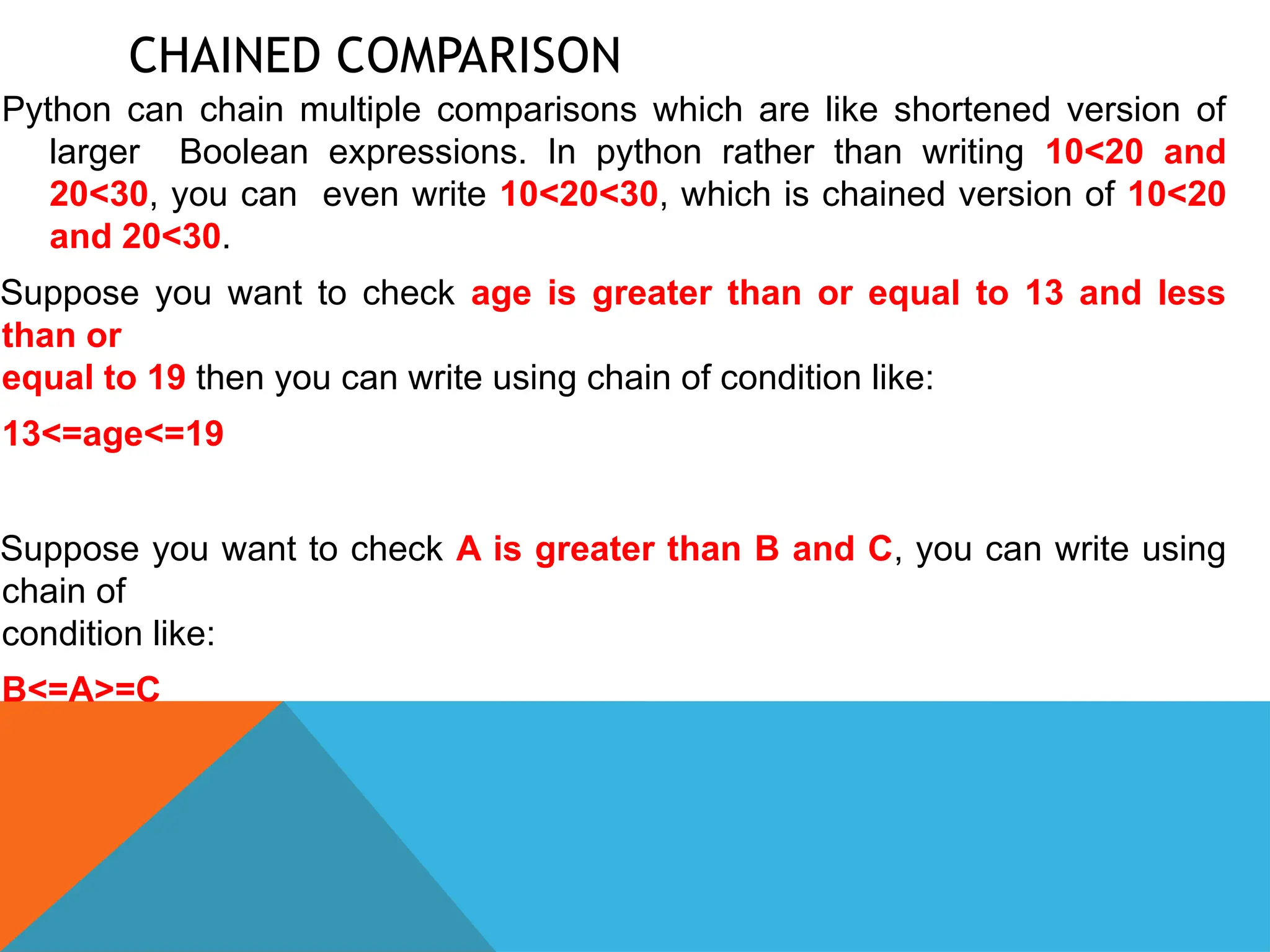CHAINED COMPARISON
Python can chain multiple comparisons which are like shortened version of
larger Boolean expressions. In python rather than writing 10<20 and
20<30, you can even write 10<20<30, which is chained version of 10<20
and 20<30.
Suppose you want to check age is greater than or equal to 13 and less
than or
equal to 19 then you can write using chain of condition like:
13<=age<=19
Suppose you want to check A is greater than B and C, you can write using
chain of
condition like:
B<=A>=C
 