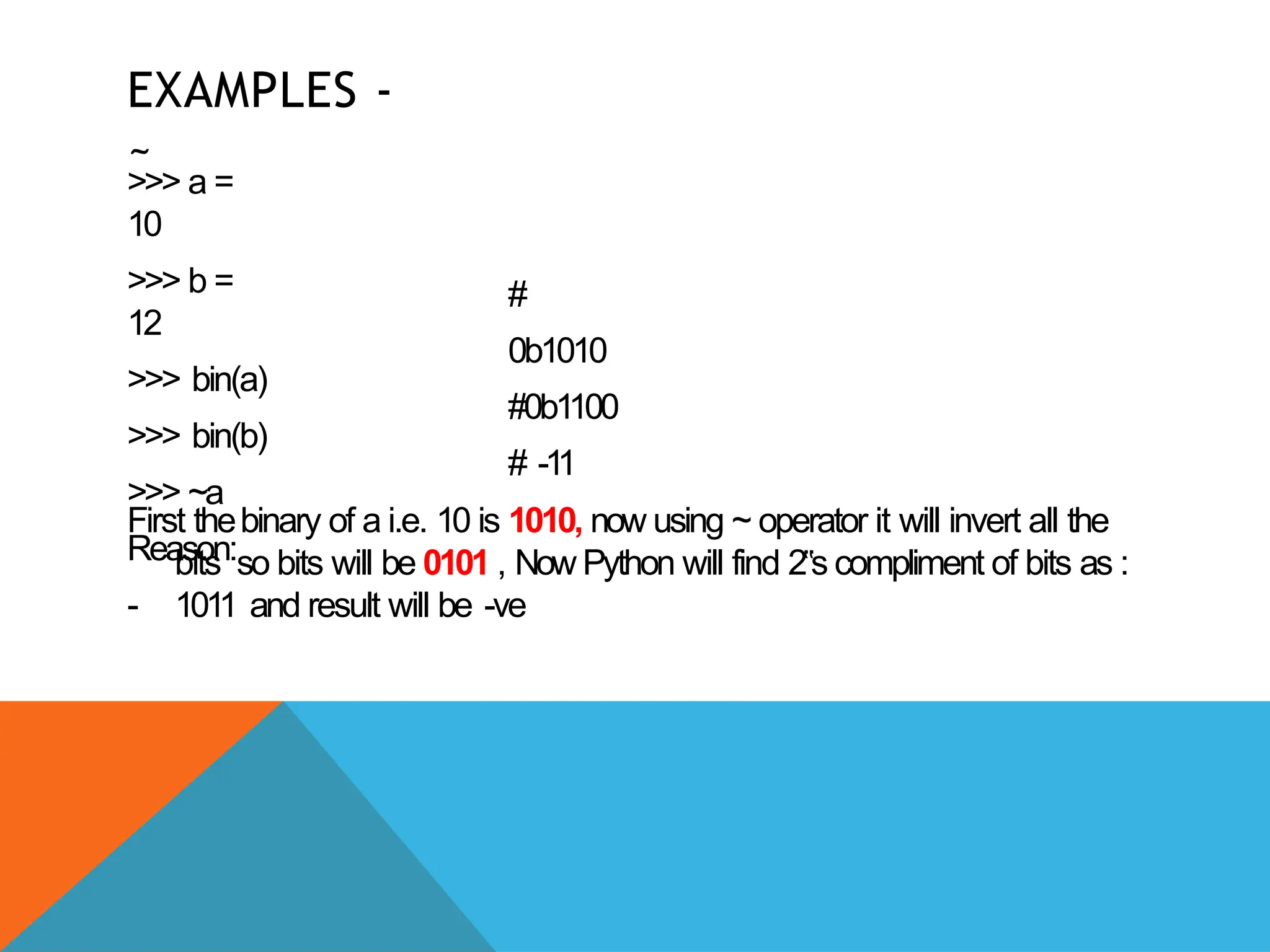 EXAMPLES -
~
>>> a =
10
>>> b =
12
>>> bin(a)
>>> bin(b)
>>> ~a
Reason:
-
#
0b1010
#0b1100
# -1
1
First thebinary of a i.e. 10 is 1010, now using ~ operator it will invert all the
bits so bits will be 0101 , Now Python will find 2s
‟ compliment of bits as :
1011 and result will be -ve
 