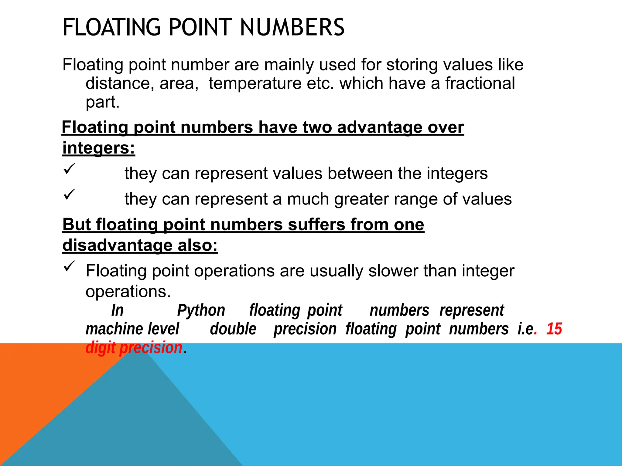 FLOATING POINT NUMBERS
Floating point number are mainly used for storing values like
distance, area, temperature etc. which have a fractional
part.
Floating point numbers have two advantage over
integers:
 they can represent values between the integers
 they can represent a much greater range of values
But floating point numbers suffers from one
disadvantage also:
 Floating point operations are usually slower than integer
operations.
In Python floating point numbers represent
machine level double precision floating point numbers i.e. 15
digit precision.
 