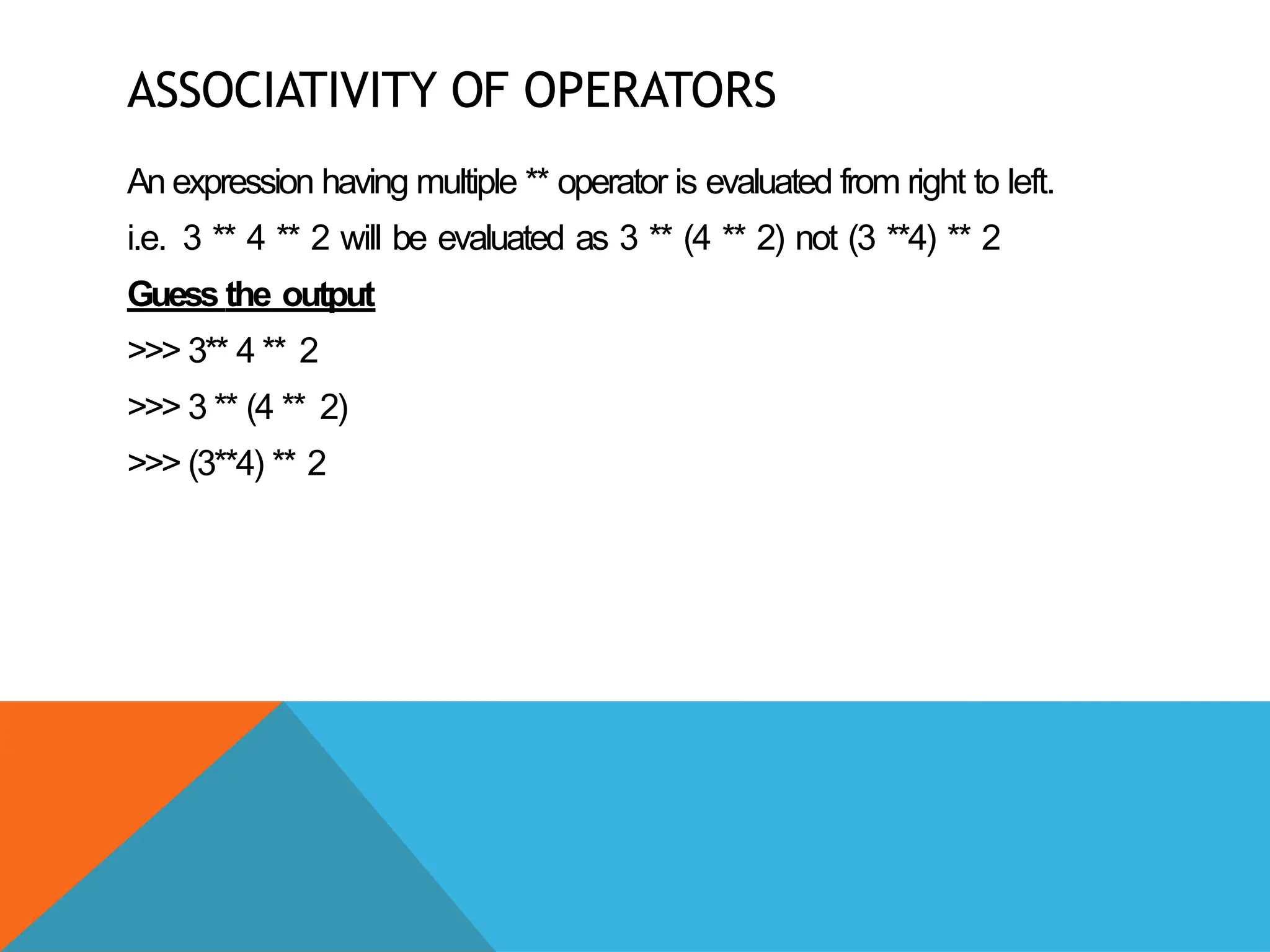 ASSOCIATIVITY OF OPERATORS
An expression having multiple ** operator is evaluated from right to left.
i.e. 3 ** 4 ** 2 will be evaluated as 3 ** (4 ** 2) not (3 **4) ** 2
Guess the output
>>> 3** 4 ** 2
>>> 3 ** (4 ** 2)
>>> (3**4) ** 2
 