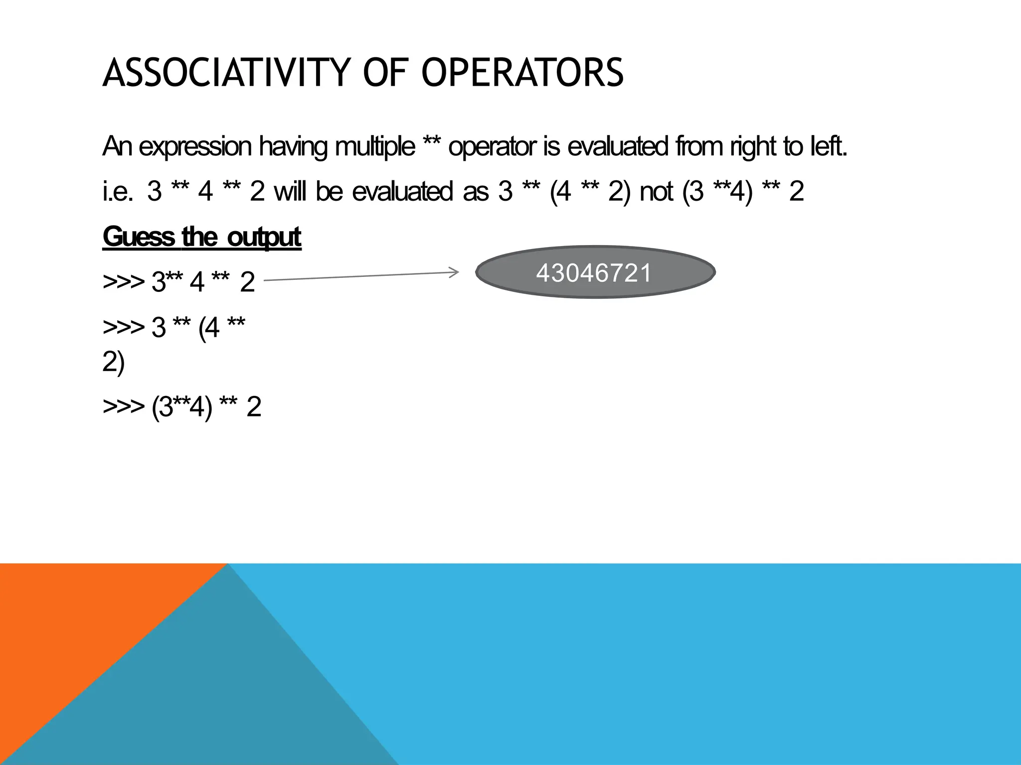ASSOCIATIVITY OF OPERATORS
An expression having multiple ** operator is evaluated from right to left.
i.e. 3 ** 4 ** 2 will be evaluated as 3 ** (4 ** 2) not (3 **4) ** 2
Guess the output
>>> 3** 4 ** 2
>>> 3 ** (4 **
2)
>>> (3**4) ** 2
43046721
 