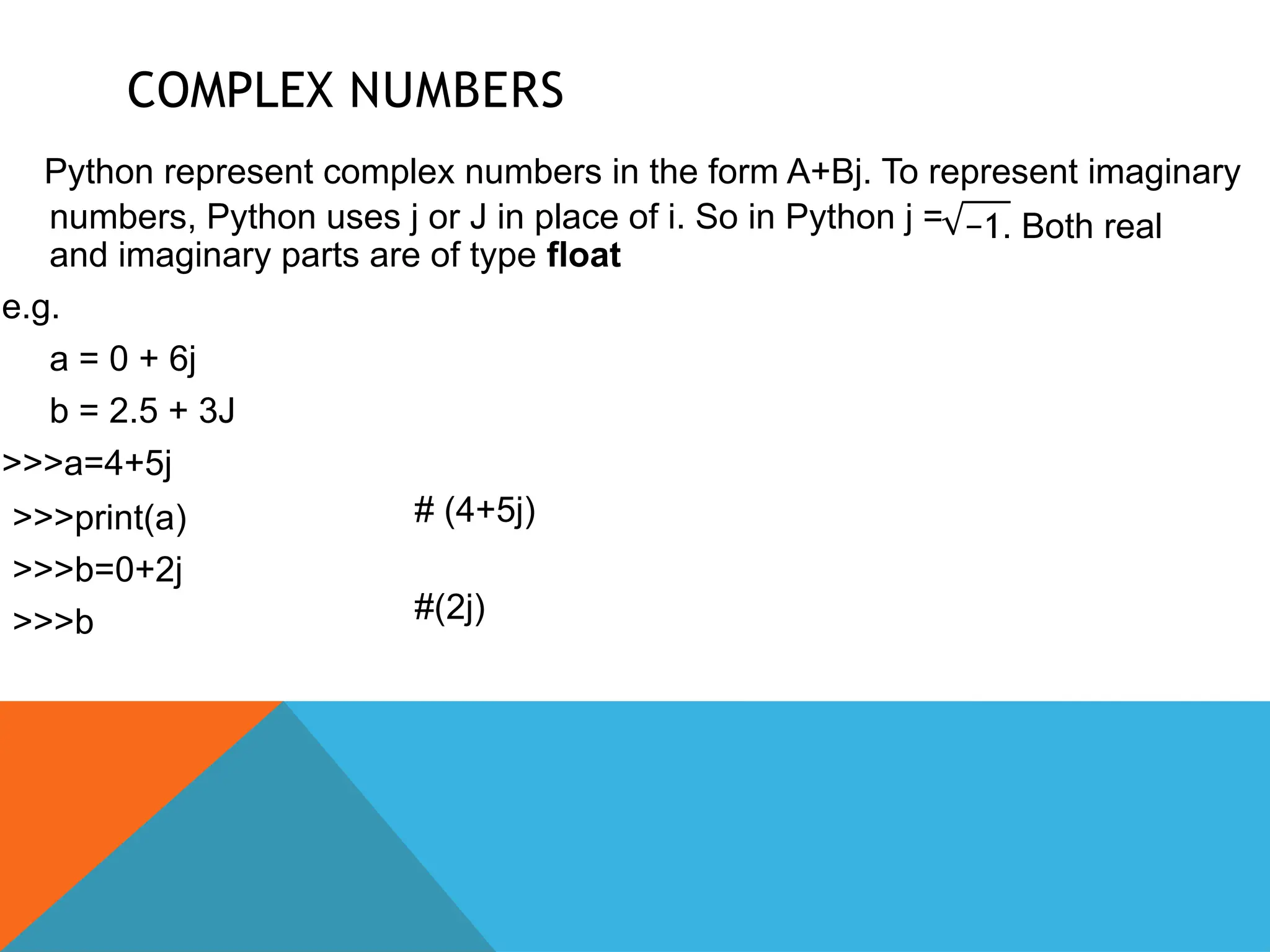 COMPLEX NUMBERS
Python represent complex numbers in the form A+Bj. To represent imaginary
−1. Both real
numbers, Python uses j or J in place of i. So in Python j =
and imaginary parts are of type float
e.g.
a = 0 + 6j
b = 2.5 + 3J
>>>a=4+5j
>>>print(a)
>>>b=0+2j
>>>b
# (4+5j)
#(2j)
 