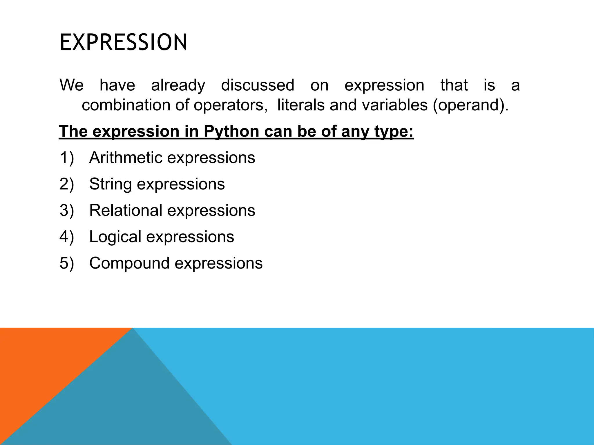 EXPRESSION
We have already discussed on expression that is a
combination of operators, literals and variables (operand).
The expression in Python can be of any type:
1) Arithmetic expressions
2) String expressions
3) Relational expressions
4) Logical expressions
5) Compound expressions
 
