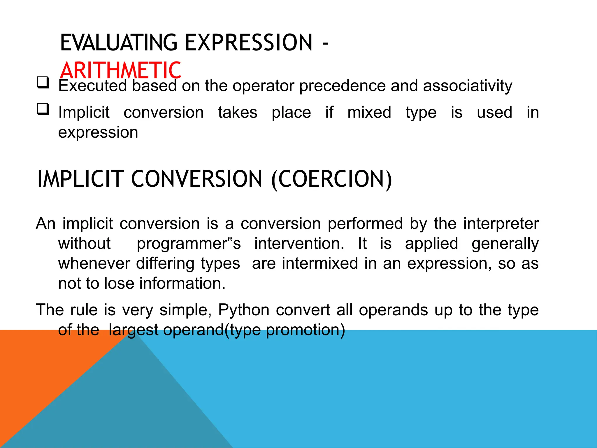 EVALUATING EXPRESSION -
ARITHMETIC
 Executed based on the operator precedence and associativity
 Implicit conversion takes place if mixed type is used in
expression
IMPLICIT CONVERSION (COERCION)
An implicit conversion is a conversion performed by the interpreter
without programmer s intervention. It is applied generally
‟
whenever differing types are intermixed in an expression, so as
not to lose information.
The rule is very simple, Python convert all operands up to the type
of the largest operand(type promotion)
 