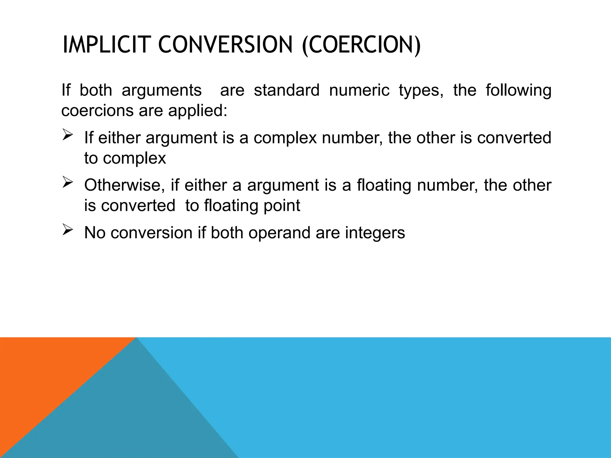 IMPLICIT CONVERSION (COERCION)
If both arguments are standard numeric types, the following
coercions are applied:
 If either argument is a complex number, the other is converted
to complex
 Otherwise, if either a argument is a floating number, the other
is converted to floating point
 No conversion if both operand are integers
 