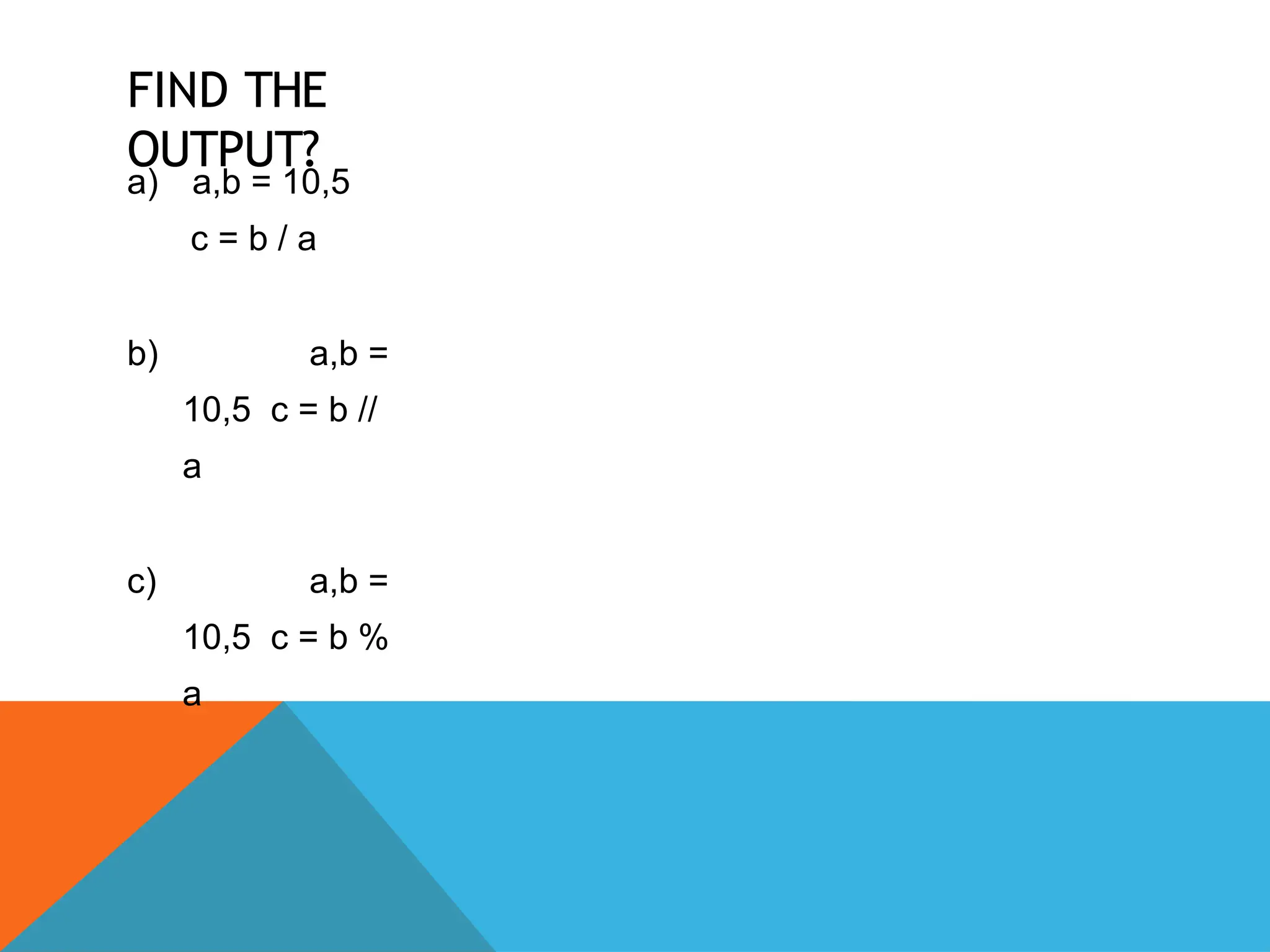 FIND THE
OUTPUT?
a) a,b = 10,5
c = b / a
b) a,b =
10,5 c = b //
a
c) a,b =
10,5 c = b %
a
 