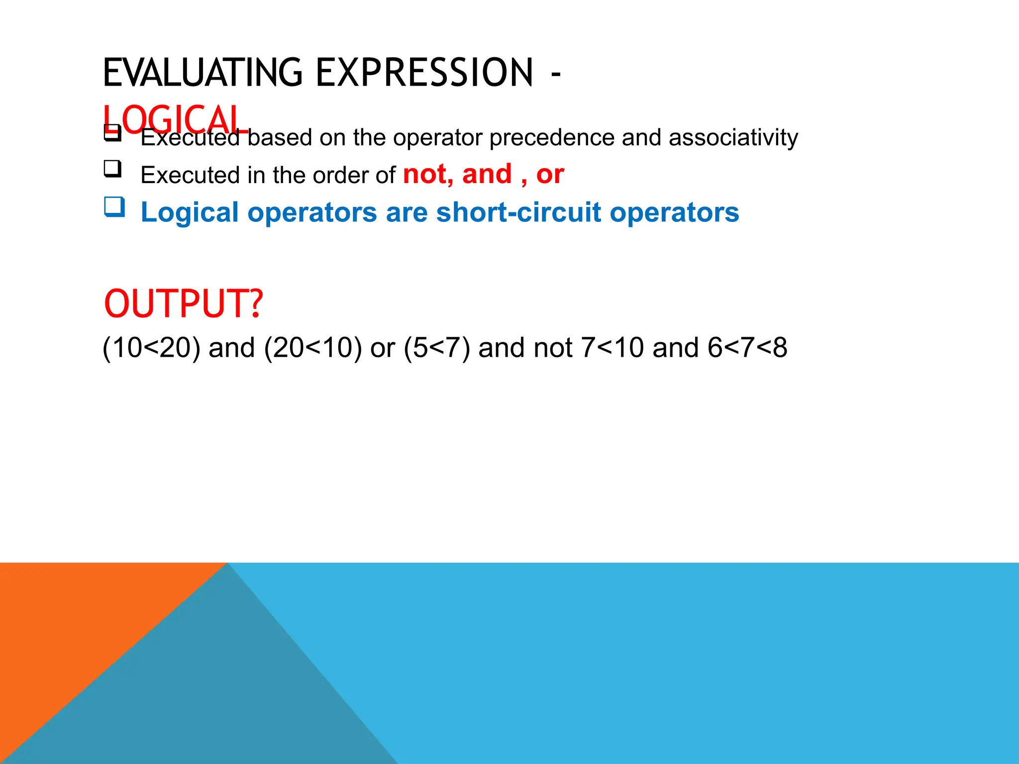 EVALUATING EXPRESSION -
LOGICAL
 Executed based on the operator precedence and associativity
 Executed in the order of not, and , or
 Logical operators are short-circuit operators
OUTPUT?
(10<20) and (20<10) or (5<7) and not 7<10 and 6<7<8
 