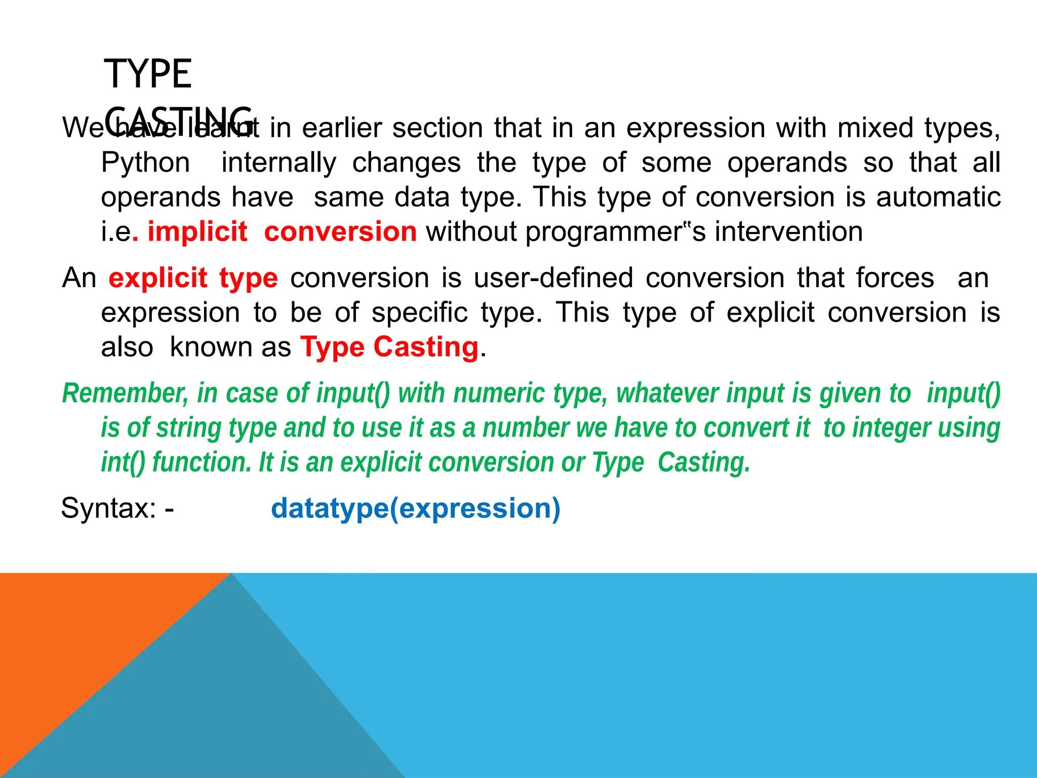 TYPE
CASTING
We have learnt in earlier section that in an expression with mixed types,
Python internally changes the type of some operands so that all
operands have same data type. This type of conversion is automatic
i.e. implicit conversion without programmer s intervention
‟
An explicit type conversion is user-defined conversion that forces an
expression to be of specific type. This type of explicit conversion is
also known as Type Casting.
Remember, in case of input() with numeric type, whatever input is given to input()
is of string type and to use it as a number we have to convert it to integer using
int() function. It is an explicit conversion or Type Casting.
Syntax: - datatype(expression)
 