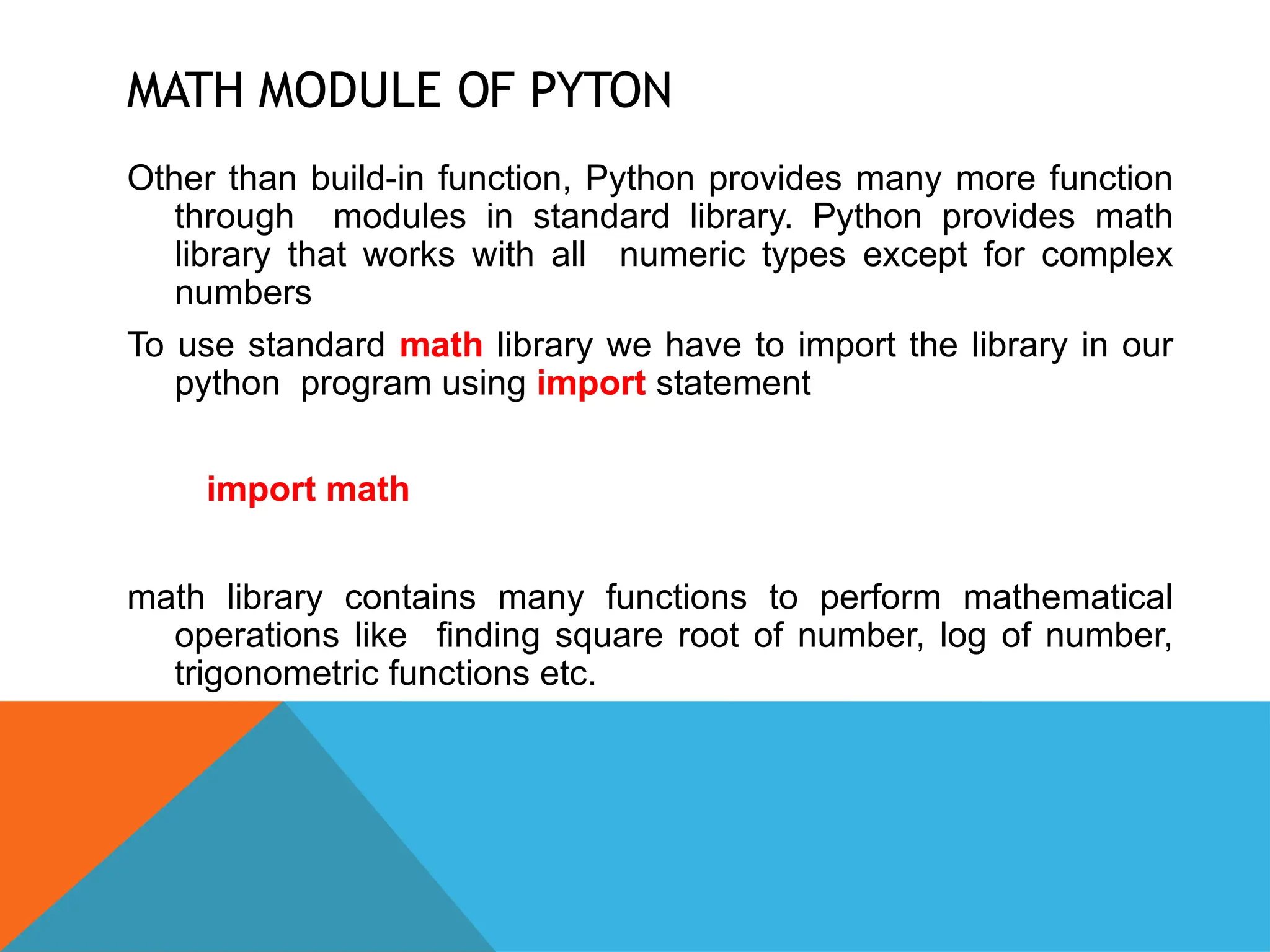 MATH MODULE OF PYTON
Other than build-in function, Python provides many more function
through modules in standard library. Python provides math
library that works with all numeric types except for complex
numbers
To use standard math library we have to import the library in our
python program using import statement
import math
math library contains many functions to perform mathematical
operations like finding square root of number, log of number,
trigonometric functions etc.
 