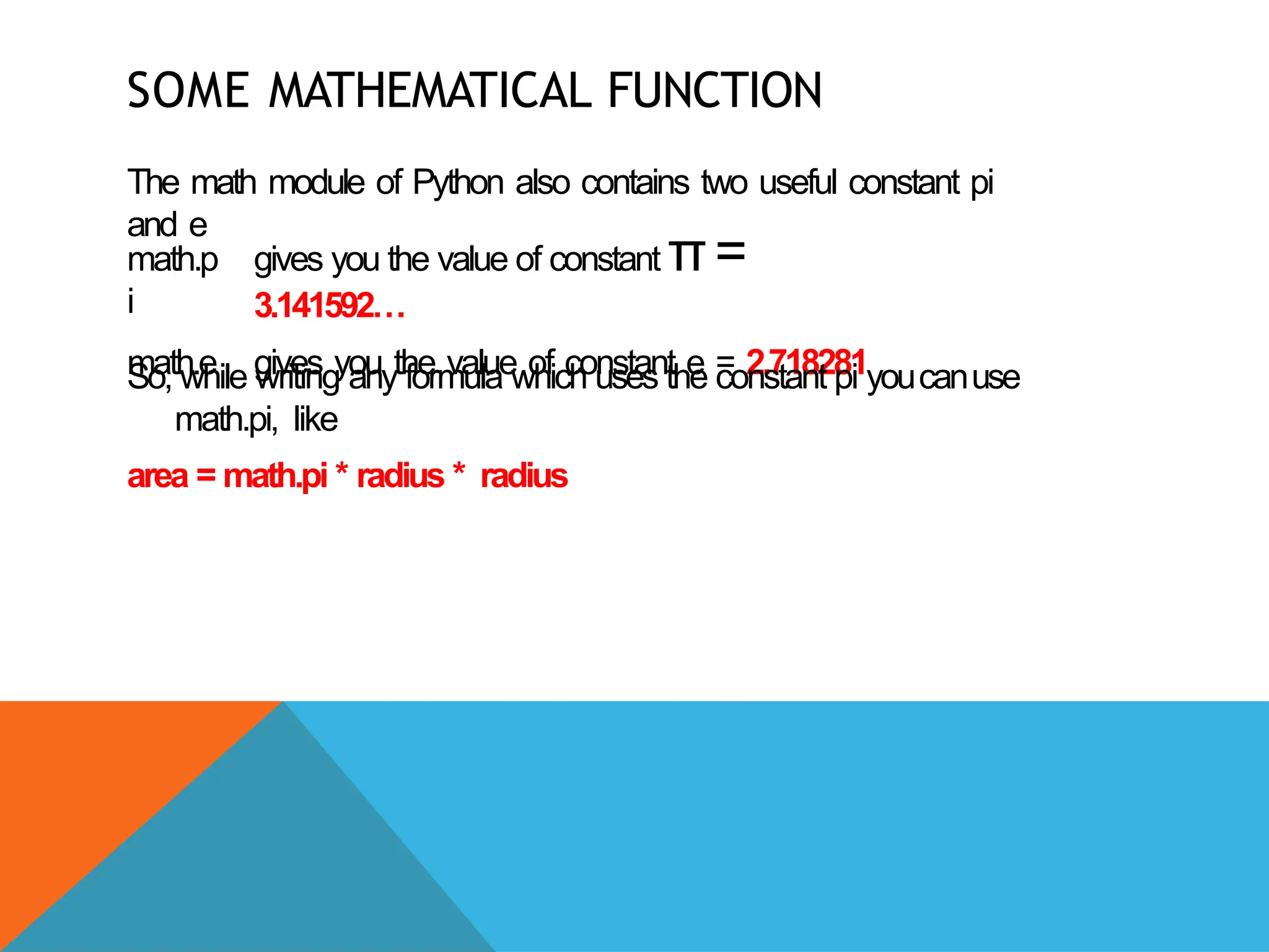 SOME MATHEMATICAL FUNCTION
The math module of Python also contains two useful constant pi
and e
math.p
i
math.e
gives you the value of constant π=
3.141592…
gives you the value of constant e = 2.718281
So, while writing any formula which uses the constant pi youcanuse
math.pi, like
area = math.pi * radius * radius
 