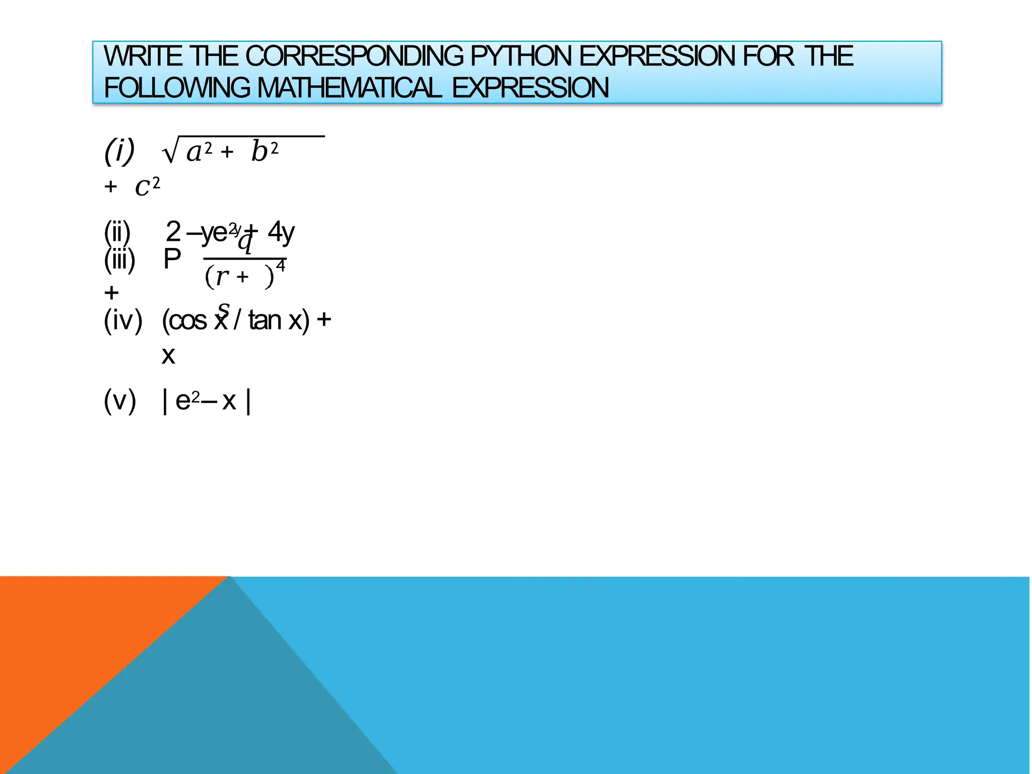 WRITE THE CORRESPONDING PYTHON EXPRESSION FOR THE
FOLLOWING MATHEMATICAL EXPRESSION
(i) 𝑎2 + 𝑏2
+ 𝑐2
(ii) 2 –ye2
y+ 4y
(iii) P
+
𝑞
𝑟+
𝑠
4
(iv) (cos x / tan x) +
x
(v) | e2– x |
 