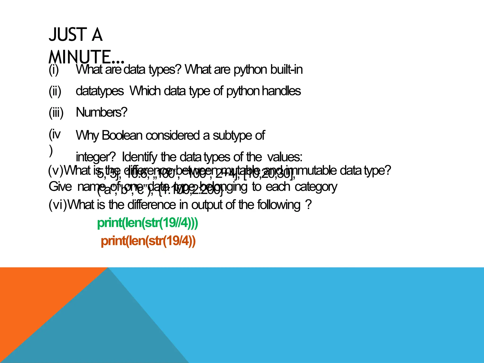 JUST A
MINUTE…
(i)
(ii)
(iii)
(iv
)
What aredata types? What are python built-in
datatypes Which data type of pythonhandles
Numbers?
Why Boolean considered a subtype of
integer? Identify the datatypes of the values:
5, 5j, 10.6, „100,
‟ “100”, 2+4j, [10,20,30],
(“a”,”b”,”c”), {1:100,2:200}
(v)What is the difference between mutable and immutable datatype?
Give name of one data type belonging to each category
(vi)What is the difference in output of the following ?
print(len(str(19//4)))
print(len(str(19/4))
 