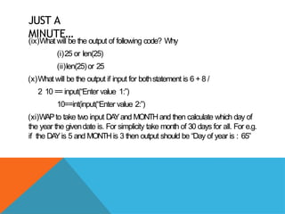 JUST A
MINUTE…
(ix)What will be the output of following code? Why
(i)25 or len(25)
(ii)len(25)or 25
(x)What will be the output if input for bothstatement is 6 + 8 /
2 10 == input(“Enter value 1:”)
10==int(input(“Enter value 2:”)
(xi)WAPto take two input DA
Yand MONTHand then calculate which day of
the year the givendate is. For simplicity take month of 30 days for all. For e.g.
if the DA
Yis 5 and MONTHis 3 then output should be “Day of year is : 65”
 