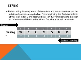 STRING
In Python string is a sequence of characters and each character can be
individually access using index. From beginning the first character in
String is at index 0 and last will be at len-1. From backward direction
last character will be at index -1 and first character will be at –len.
0 1 2 3 4 5 6
W E L C O M E
-7 -6 -5 -4 -3 -2 -1
Forward
indexing
messag
e
Backward indexing
 