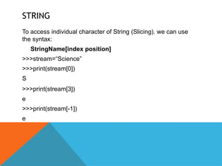 STRING
To access individual character of String (Slicing). we can use
the syntax:
StringName[index position]
>>>stream=“Science”
>>>print(stream[0])
S
>>>print(stream[3])
e
>>>print(stream[-1])
e
 