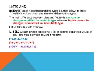 LISTS AND
TUPLES
Lists and Tuples are compound data types i.e. they allows to store
multiple values under one name of different data types.
The main difference between Lists and Tuples is List can be
changed/modified i.e. mutable type whereas Tuples cannot be
changes or modified i.e. immutable type.
Let us take this with example:
Lists: A list in python represents a list of comma-separated values of
any data type between square brackets.
[10,20,30,40,50]
["a , e , o , i , u ]
‟ ‟ ‟ ‟ ‟ ‟ ‟ ‟ ‟
[“GSV”,1822055,97.5]
 