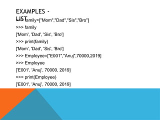 EXAMPLES -
LIST
>>> family=["Mom","Dad","Sis","Bro"]
>>> family
['Mom', 'Dad', 'Sis', 'Bro']
>>> print(family)
['Mom', 'Dad', 'Sis', 'Bro']
>>> Employee=["E001","Anuj",70000,2019]
>>> Employee
['E001', 'Anuj', 70000, 2019]
>>> print(Employee)
['E001', 'Anuj', 70000, 2019]
 