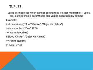 TUPLES
Tuples as those list which cannot be changed i.e. not modifiable. Tuples
are defined inside parenthesis and values separated by comma
Example:
>>> favorites=("Blue","Cricket","Gajar Ka Halwa")
>>> student=(1,"Dev”,97.5)
>>> print(favorites)
('Blue', 'Cricket', 'Gajar Ka Halwa')
>>>print(student)
(1,Dev’, 97.5)
 