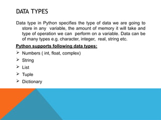 DATA TYPES
Data type in Python specifies the type of data we are going to
store in any variable, the amount of memory it will take and
type of operation we can perform on a variable. Data can be
of many types e.g. character, integer, real, string etc.
Python supports following data types:
 Numbers ( int, float, complex)
 String
 List
 Tuple
 Dictionary
 