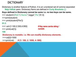 DICTIONARY
Dictionary is another feature of Python. It is an unordered set of comma separated
key:value pairs. Dictionary Items are defined in Curly Brackets { }
Keys defined in Dictionary cannot be same i.e. no two keys can be same.
>>> student={'Roll':1,'Name':"Jagga",'Per':91.5}
>>>print(student)
>>> print(student['Per'])
91.5
>>> val={1:100,2:300,4:900}
>>> print(val[1])
100
# Key name canbe string /
numeric
Dictionary is mutable. i.e. We can modify dictionary elements.
>>>val[2]=1000
>>>print(val) # {1: 100, 2: 1000, 4: 900}
 