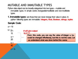 MUTABLE AND IMMUTABLE TYPES
Python data object can be broadlycategorized into two types – mutable and
immutable types. In simple words changeable/modifiable and non-modifiable
types.
1. Immutable types: are those that can never change their value in place. In
python following types are immutable: integers, float, Boolean, strings, tuples
Sample Code:
a = 10
b = a
c =
15
a =
20
b =
40
c = b
# will give output
10,10,30
From this code, you can say the value of integer a, b,c
could be changed effortlessly, but this is not the case. Let
us understand what was done behind the scene
 