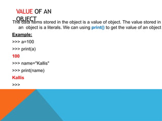 VALUE OF AN
OBJECT
The data items stored in the object is a value of object. The value stored in
an object is a literals. We can using print() to get the value of an object
Example:
>>> a=100
>>> print(a)
100
>>> name="Kallis"
>>> print(name)
Kallis
>>>
 