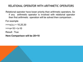 RELATIONAL OPERATOR WITH ARITHMETIC OPERATORS
Relational operator have lower priority than arithmetic operators, So
if any arithmetic operator is involved with relational operator
then first arithmetic operation will be solved then comparison .
For example
>>>a,b,c = 10,20,30
>>>a+10 > b-10
Result : True
Here Comparison will be 20>10
 