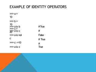 EXAMPLE OF IDENTITY OPERATORS
>>> a =
10
>>> b =
10
>>> c =
20
>>> a is b
>>> a is c
>>> a is not
c
>>> c -=10
>>> a is c
#True
#
False
# True
#
True
 