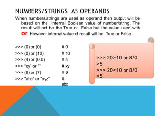 NUMBERS/STRINGS AS OPERANDS
When numbers/strings are used as operand then output will be
based on the internal Boolean value of number/string. The
result will not be the True or False but the value used with
or. However internal value of result will be True or False.
>>> (0) or (0)
>>> (0) or (10)
>>> (4) or (0.0)
>>> “xy or
‟ "‟
>>> (9) or (7)
>>> "abc or
‟ "xyz‟
# 0
# 10
# 4
# xy
# 9
#
abc
>>> 20>10 or 8/0
>5
>>> 20<10 or 8/0
>5
 
