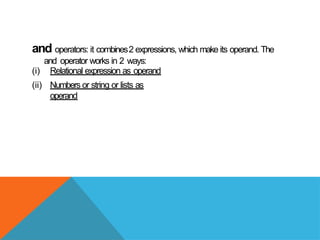 and operators: it combines2 expressions, which make its operand. The
and operator works in 2 ways:
(i) Relational expression as operand
(ii) Numbers or string or lists as
operand
 
