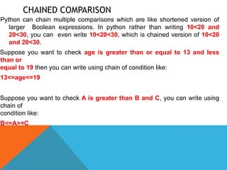 CHAINED COMPARISON
Python can chain multiple comparisons which are like shortened version of
larger Boolean expressions. In python rather than writing 10<20 and
20<30, you can even write 10<20<30, which is chained version of 10<20
and 20<30.
Suppose you want to check age is greater than or equal to 13 and less
than or
equal to 19 then you can write using chain of condition like:
13<=age<=19
Suppose you want to check A is greater than B and C, you can write using
chain of
condition like:
B<=A>=C
 