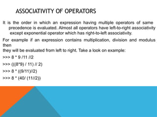 ASSOCIATIVITY OF OPERATORS
It is the order in which an expression having multiple operators of same
precedence is evaluated. Almost all operators have left-to-right associativity
except exponential operator which has right-to-left associativity.
For example if an expression contains multiplication, division and modulus
then
they will be evaluated from left to right. Take a look on example:
>>> 8 * 9 /11 //2
>>> (((8*9) / 11) // 2)
>>> 8 * ((9/11)//2)
>>> 8 * (40/ (11//2))
 