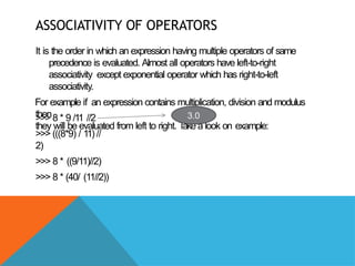 ASSOCIATIVITY OF OPERATORS
It is the order in which an expression having multiple operators of same
precedence is evaluated. Almost all operators have left-to-right
associativity except exponential operator which has right-to-left
associativity.
For example if an expression contains multiplication, division and modulus
then
they will be evaluated from left to right. T
ake a look on example:
>>> 8 * 9 /11 //2
>>> (((8*9) / 11) //
2)
>>> 8 * ((9/11)//2)
>>> 8 * (40/ (11//2))
3.0
 