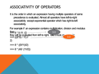 ASSOCIATIVITY OF OPERATORS
It is the order in which an expression having multiple operators of same
precedence is evaluated. Almost all operators have left-to-right
associativity except exponential operator which has right-to-left
associativity.
For example if an expression contains multiplication, division and modulus
then
they will be evaluated from left to right. T
ake a look on example:
>>> 8 * 9 /11 //2
>>> (((8*9) / 11) //
2)
>>> 8 * ((9/11)//2)
>>> 8 * (40/ (11//2))
3.0
3.0
 
