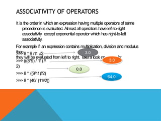 ASSOCIATIVITY OF OPERATORS
It is the order in which an expression having multiple operators of same
precedence is evaluated. Almost all operators have left-to-right
associativity except exponential operator which has right-to-left
associativity.
For example if an expression contains multiplication, division and modulus
then
they will be evaluated from left to right. T
ake a look on example:
>>> 8 * 9 /11 //2
>>> (((8*9) / 11) //
2)
>>> 8 * ((9/11)//2)
>>> 8 * (40/ (11//2))
3.0
3.0
0.0
64.0
 